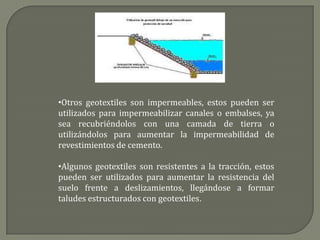 •Otros geotextiles son impermeables, estos pueden ser
utilizados para impermeabilizar canales o embalses, ya
sea recubriéndolos con una camada de tierra o
utilizándolos para aumentar la impermeabilidad de
revestimientos de cemento.

•Algunos geotextiles son resistentes a la tracción, estos
pueden ser utilizados para aumentar la resistencia del
suelo frente a deslizamientos, llegándose a formar
taludes estructurados con geotextiles.
 