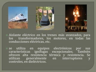    Aislante eléctrico en los trenes más avanzados, para
    los   transformadores, los motores, en todas las
    conducciones eléctricas, etc.
   se utiliza en equipos electrónicos por sus
    características ignífugas excepcionales. También
    ofrecen alta resistencia térmica y resistencia. Se
    utilizan    generalmente    en   interruptores   y
    controles, en dieléctricos.
 