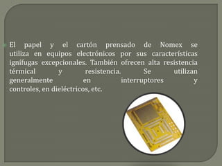    El papel y el cartón prensado de Nomex se
    utiliza en equipos electrónicos por sus características
    ignífugas excepcionales. También ofrecen alta resistencia
    térmical        y         resistencia.        Se     utilizan
    generalmente             en            interruptores        y
    controles, en dieléctricos, etc.
 