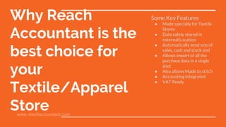 Why Reach
Accountant is the
best choice for
your
Textile/Apparel
Store
Some Key Features
● Made specially for Textile
Stores
● Data safely stored in
external Location
● Automatically send sms of
sales, cash and stock eod
● Allows import of all the
purchase data in a single
shot
● Also allows Made to stitch
● Accounting Integrated
● VAT Ready
www.reachaccountant.com
 