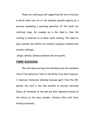 These are continuous self supporting flat wire structure
in which teeth are cut at the smallest possible spacing by a
process resembling a punching operation. If the teeth are
relatively large, for example as in the taker-in, then the
clothing is referred to as same tooth clothing. The taker-in,
main cylinder and doffer are without exception clothed with
metallic clothing’s.
(Angle, density, distance between the wire point)
FIBRE BLENDING
The card improves long term blending since the residence
time of the material or fibre in the M/Cs in too short however,
it improves transverse blending because apart from the OE-
spinner the card is the only machine to process individual
fibres. In formation of the web and with repeated rotation of
the fibres on the main cylinder, intimate fibre with fibre
mixing is achieved.
 