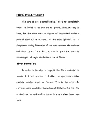 FIBRE ORIENTATION
The card object is parrallelizing. This is not completely,
since the fibres in the web are not prallel, although they do
have, for the first time, a degree of longitudinal order a
parallel condition is achieved on the main cylinder, but it
disappears during formation of the web between the cylinder
and they doffer. Thus the card can be given the trash of
creating partial longitudinal orientation of fibres.
Sliver Formation
In order to be able to deposit the fibre material, to
transport it and process it further, an appropriate inter
mediate product must be formed. This is the sliver. In
extreme cases, card sliver has a lauk of 3 k tex or 6 k tex. The
product may be mad in sliver forms in a card sliver loose rope
form.
 