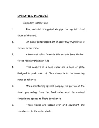 OPERATING PRINCIPLE
In modern installations.
1. Raw material is supplied via pipe ducting into feed
chute of the card.
2. An evenly compressed batt of about 500-900n k tex is
formed in the chute.
3. a transport roller forwards this material from the balt
to the feed arrangement. And
4. This consists of a feed roller and a feed er plate
designed to push sheet of fibre slowly in to the operating
range of taker-in.
5. While maintaining optimal clamping the portion of the
sheet proceeding from the feed roller must be combed
through and opened to flocks by taker-in.
6. These flocks are passed over grid equipment and
transferred to the main cylinder.
 