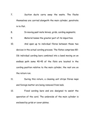 7. Suction ducts carry away the waste. The flocks
themselves are carried alongwith the main cylinder, paratrate
in to flat.
8. In moving past mote knives, grids, carding segments.
9. Material losses the greater part of its impurities.
10. And open up to individual fibres between these two
devices in the actual carding process. The flates comprises 80-
116 individual carding bars combined into a band moving on an
endless path some 40-45 of the flats are located in the
carding position relative to the main cylinder, the rest are on
the return run.
11. During this return, a cleaning unit strips fibres neps
and foreign matter are being removed from bals.
12. Fixed carding bars and are designed to assist the
operation of the card. The underside of the main cylinder is
enclosed by grids or cover plates.
 