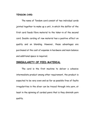 TENDOM CARD
The name of Tendom card consist of two individual cards
jointed together to make up a unit, in which the doffer of the
first card feeds fibre material to the taker-in of the second
card. Double carding of raw material has a positive effect on
quality and on blending. However, these advantages are
purchased at the cost of expense in hardware and main balance
and additional space is required.
IRREGULARITY OF FEED MATERIAL
The card is the first machine to deliver a cohesive
intermediate product among other requirement, the product is
expected to be very even and as far as possible free of faults
irregularities in the sliver can be traced through into yarn, at
least in the spinning of carded yanrs that is they diminish yarn
quality.
 