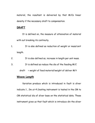 material, the resultant is deliveried by that M/Cs linear
density if the necessary draft to compensation.
DRAFT
It is defined on, the measure of attenvation of material
with out breaking its continuity.
1. It is also defined as reduction of weight or mass/unit
length.
2. It is also defined as, increase in length per unit mass.
3. It is defined as reduce the dia of the feeding M/C
draft = weight of feed material/weight of deliver M/t
Weave Length
Variation produce which is introduced in fault is sliver
indicate 1 , 2m ut-4 (testing instrument is tested in the CM to
CM statistical dia of sliver base on the statistical data. Those
instrument gives us that fault which is introduce din the sliver
 