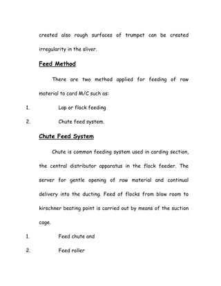created also rough surfaces of trumpet can be created
irregularity in the sliver.
Feed Method
There are two method applied for feeding of raw
material to card M/C such as:
1. Lap or flock feeding
2. Chute feed system.
Chute Feed System
Chute is common feeding system used in carding section,
the central distributor apparatus in the flock feeder. The
server for gentle opening of raw material and continual
delivery into the ducting. Feed of flocks from blow room to
kirschner beating point is carried out by means of the suction
cage.
1. Feed chute and
2. Feed roller
 