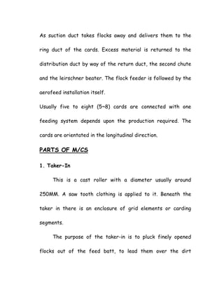 As suction duct takes flocks away and delivers them to the
ring duct of the cards. Excess material is returned to the
distribution duct by way of the return duct, the second chute
and the leirschner beater. The flock feeder is followed by the
aerofeed installation itself.
Usually five to eight (5~8) cards are connected with one
feeding system depends upon the production required. The
cards are orientated in the longitudinal direction.
PARTS OF M/CS
1. Taker-In
This is a cast roller with a diameter usually around
250MM. A saw tooth clothing is applied to it. Beneath the
taker in there is an enclosure of grid elements or carding
segments.
The purpose of the taker-in is to pluck finely opened
flocks out of the feed batt, to lead them over the dirt
 