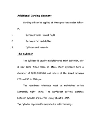 Additional Carding Segment
Carding aid can be applied at three positions under taker-
in.
1. Between taker –in and flails
2. Between flat and doffer.
3. Cylinder and taker-in
The Cylinder
The cylinder is usually manufactured from castirion, lout
is now some times made of steel. Most cylinders have a
diameter of 1280-1300MM and rotate at the speed between
250 and 50 to 800 rpm.
The roundness tolerance must be maintained within
extremely tight limits. The narrowest setting distance
between cylinder and doffer is only about 0.1 MM.
Tye cylinder is generally supported in roller bearings.
 