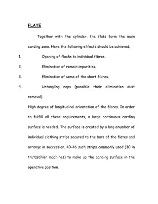 FLATE
Together with the cylinder, the flats form the main
carding zone. Here the following effects should be achieved.
1. Opening of flocks to individual fibres.
2. Elimination of remain impurities.
3. Elimination of some of the short fibres.
4. Untangling neps (possible their elimination dust
removal)
High degree of longitudinal orientation of the fibres. In order
to fulfill all these requirements, a large continuous carding
surface is needed. The surface is created by a larg enumber of
individual clothing strips secured to the bars of the flates and
arrange in succession. 40-46 such strips commonly used (30 in
trutzschler machines) to make up the carding surface in the
operative position.
 