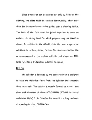 Since elimination can be carried out only by filling of the
clothing, the flats must be cleaned continuously. They must
their for be moved so as to be guided past a cleaning device.
The bars of the flats must be joined together to form an
endless, circulating band for which purpose they are fixed to
chains. In addition to the 40-+46 flats that are in operative
relationship to the cylinder, further flates are needed for the
return movement on the endless path. So that altogether 400-
1200 flats (so in trutzschler in fitted to chains.
Doffer
The cylinder is followed by the doffere which is designed
to take the individual fibre from the cylinder and condense
them to a web. The doffer is mostly formed as a cast iron
drum with diameter of about 600-707MM (500MM in crorrol
and rieter M/Cs). It is fitted with a metallic clothing and runs
at speed up to about 300MM/Min
 