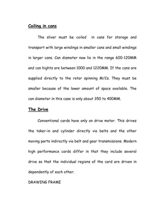 Coiling in cans
The sliver must be coiled in cans for storage and
transport with large windings in smaller cans and small windings
in larger cans. Can diameter now lie in the range 600-120MM
and can hights are between 1000 and 1220MM. If the cans are
supplied directly to the rotor spinning M/Cs. They must be
smaller because of the lower amount of space available. The
can diameter in this case is only about 350 to 400MM.
The Drive
Conventional cards have only on drive motor. This drives
the taker-in and cylinder directly via belts and the other
moving parts indirectly via belt and gear transmissions. Modern
high performance cards differ in that they include several
drive so that the individual regions of the card are driven in
dependently of each other.
DRAWING FRAME
 