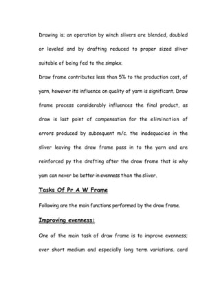 Drawing is; an operation by winch slivers are blended, doubled
or leveled and by drafting reduced to proper sized sliver
suitable of being fed to the simplex.
Draw frame contributes less than 5% to the production cost, of
yarn, however its influence on quality of yarn is significant. Draw
frame process considerably influences the final product, as
draw is last point of compensation for the elimination of
errors produced by subsequent m/c. the inadequacies in the
sliver leaving the draw frame pass in to the yarn and are
reinforced py the drafting after the draw frame that is why
yam can never be better in evenness than the sliver.
Tasks Of Pr A W Frame
Following are the main functions performed by the draw frame.
Improving evenness:
One of the main task of draw frame is to improve evenness;
over short medium and especially long term variations. card
 