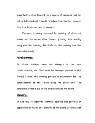 sliver fed to; draw frame I has a degree of evenness that can
not be tolerated and it needs to before I any further; process,
thus draw frame improves its evenness.
Evenness is mainly improved by doubling of different
slivers and the modem draw frames by using Auto leveling
along with the doubling. The draft and the doubling have the
same vales usually.
Paralleiimtion:
To obtain optimum value for strength in the yarn
characteristics, the fiber must be arranged parallel in the
fibrous strand. the drawing process is responsibly for the
parallelization of the fibers along the sliver axis. The
paralleling! effect is due to the straightening of the zibers.
Blending:
In additioiji to improving evenness doubling also provides an
opportunity of mixing an it blending of the fibers. It is the first
 
