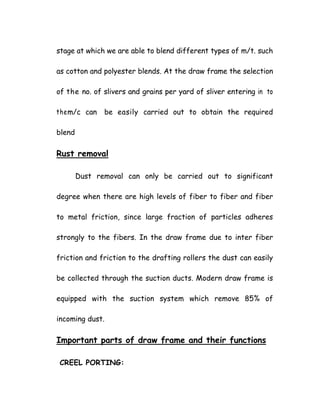 stage at which we are able to blend different types of m/t. such
as cotton and polyester blends. At the draw frame the selection
of the no. of slivers and grains per yard of sliver entering in to
them/c can be easily carried out to obtain the required
blend
Rust removal
Dust removal can only be carried out to significant
degree when there are high levels of fiber to fiber and fiber
to metal friction, since large fraction of particles adheres
strongly to the fibers. In the draw frame due to inter fiber
friction and friction to the drafting rollers the dust can easily
be collected through the suction ducts. Modern draw frame is
equipped with the suction system which remove 85% of
incoming dust.
Important parts of draw frame and their functions
CREEL PORTING:
 