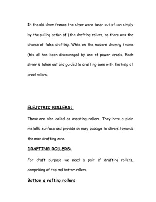 In the old draw frames the sliver were taken out of can simply
by the pulling action of (the drafting rollers, so there was the
chance of false drafting. While on the modern drawing frame
(his all has been discouraged by use of power creels. Each
sliver is taken out and guided to drafting zone with the help of
creel rollers.
ELEJCTRIC ROLLERS:
These are also called as assisting rollers. They have a plain
metallic surface and provide an easy passage to slivers towards
the main drafting zone.
DRAFTING ROLLERS:
For draft purpose we need a pair of drafting rollers,
comprising of top and bottom rollers.
Bottom q rafting rollers
 