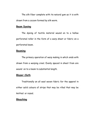 The silk fiber complete with its natural gum as it is with
drawn from a cocoon formed by silk worm.
Beam Dyeing
The dyeing of textile material wound on to a hallow
perforated roller in the form of a warp sheet or fabric on a
perforated beam.
Beaming
The primary operation of warp making in which ends with
drawn from a warping creel. Evenly spaced in sheet from are
wound on to a beam to substantial length.
Blazer Cloth
Traditionally an all wool woven fabric for the apparel in
either solid colours of strips that may be rilled that may be
knitted or razed.
Bleaching
 