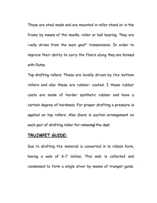 These are steel made and are mounted in roller stand or in the
frame by means of the needle, roller or ball bearing. They are
+velly driven from the main geaf" transmission. In order to
improve their ability to carry the fibers along they are formed
with flutes.
Top drafting rollers: These are levelly driven by the bottom
rollers and also these are rubber; coated. I these rubber
coats are made of harder synthetic rubber and have a
certain degree of hardness. For proper drafting a pressure is
applied on top rollers. Also (here is suction arrangement on
each pair of drafting roller for removing! the dust.
TRUJMPET GUIDE:
Due to drafting the material is converted in to ribbon form,
having a web of 6-7 inches. This web is collected and
condensed to form a single sliver by means of trumpet guide.
 
