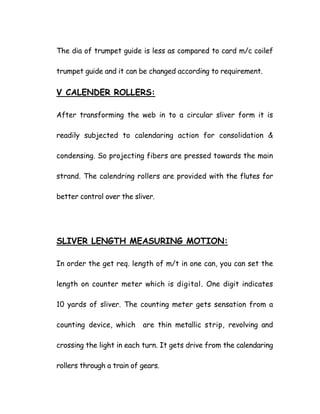 The dia of trumpet guide is less as compared to card m/c coilef
trumpet guide and it can be changed according to requirement.
V CALENDER ROLLERS:
After transforming the web in to a circular sliver form it is
readily subjected to calendaring action for consolidation &
condensing. So projecting fibers are pressed towards the main
strand. The calendring rollers are provided with the flutes for
better control over the sliver.
SLIVER LENGTH MEASURING MOTION:
In order the get req. length of m/t in one can, you can set the
length on counter meter which is digital. One digit indicates
10 yards of sliver. The counting meter gets sensation from a
counting device, which are thin metallic strip, revolving and
crossing the light in each turn. It gets drive from the calendaring
rollers through a train of gears.
 
