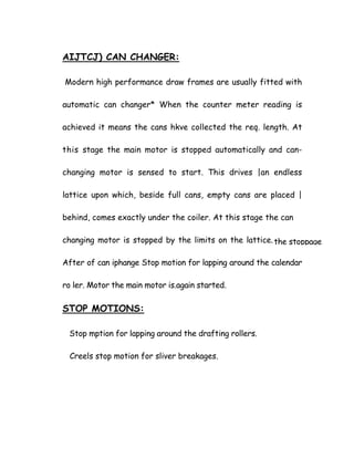 AIJTCJ) CAN CHANGER:
Modern high performance draw frames are usually fitted with
automatic can changer* When the counter meter reading is
achieved it means the cans hkve collected the req. length. At
this stage the main motor is stopped automatically and can-
changing motor is sensed to start. This drives |an endless
lattice upon which, beside full cans, empty cans are placed |
behind, comes exactly under the coiler. At this stage the can
changing motor is stopped by the limits on the lattice.
After of can iphange Stop motion for lapping around the calendar
ro ler. Motor the main motor is.again started.
the stoppage
STOP MOTIONS:
Stop mption for lapping around the drafting rollers.
Creels stop motion for sliver breakages.
 
