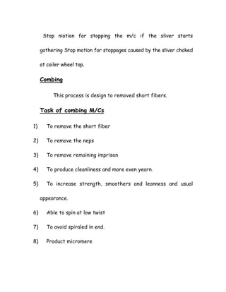 Stop niotion for stopping the m/c if the sliver starts
gathering Stop motion for stoppages caused by the sliver choked
at coiler wheel top.
Combing
This process is design to removed short fibers.
Task of combing M/Cs
1) To remove the short fiber
2) To remove the neps
3) To remove remaining imprison
4) To produce cleanliness and more even yearn.
5) To increase strength, smoothers and leanness and usual
appearance.
6) Able to spin at low twist
7) To avoid spiraled in end.
8) Product micromere
 