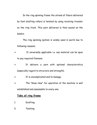 In the ring spinning frame the strand of fibers delivered
by font drafting rollers is twisted by using revolving traveler
on the ring track. This yarn delivered is then wound on the
bobbin.
The ring spinning system is widely used in world due to
following reasons:
It universally applicable i.e. any material can be spun
to any required fineness.
It delivers a yarn with optional characteristics
(especially regard to structure and strength).
It is uncomplicated and to manage.
The “Know How” for operation of the machine is well
established and assessable to every one.
Taks of ring frame
1. Drafting
2. Twisting
 