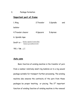 3. Package formation
Important part of frame
1. Ring 2.Traveler 3.Spindle and
bolster
4.Traveler clearer 4.Spacers 5.Aprons
6. Spindle tape
Draft is =
lleredofbackroSurfacespe
Surface rollerrorntofspeed
TPI = TM Ct×
Auto cone
Basic function of winding machine is the transfer of yarn
from a number relatively small ring bobbins on to a big wound
package suitable for transport further processing. The winding
machine also ensures the continuity of the yarn from these
packages be proper knotting or piecing. The 2nd
important
function of winding function of winding machine is the removal
 