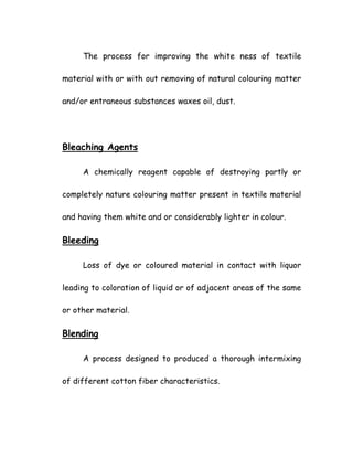 The process for improving the white ness of textile
material with or with out removing of natural colouring matter
and/or entraneous substances waxes oil, dust.
Bleaching Agents
A chemically reagent capable of destroying partly or
completely nature colouring matter present in textile material
and having them white and or considerably lighter in colour.
Bleeding
Loss of dye or coloured material in contact with liquor
leading to coloration of liquid or of adjacent areas of the same
or other material.
Blending
A process designed to produced a thorough intermixing
of different cotton fiber characteristics.
 
