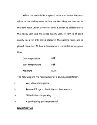 When the material is prepared in form of cones they are
taken to the packing room before the that they are checked in
the dark room under ultraviolet rays in order to differentiate
the smoky yarn and the goods quality yarn, if yarn is of good
quality i.e. given O.K. and is placed in the packing room, and is
placed there for 24 hours temperature is maintained as given
blow.
Dry temperature 92F
Wet temperature 88F
Moisture 8.2%
The following are the requirement of a packing department.
Very clean atmosphere
Required % age of humidity and temperature
Skilled labor for packing
A good quality packing material
Specification
 