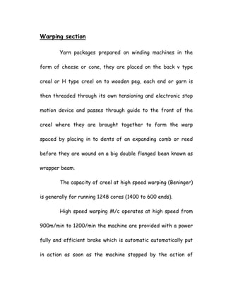 Warping section
Yarn packages prepared on winding machines in the
form of cheese or cone, they are placed on the back v type
creal or H type creel on to wooden peg, each end or garn is
then threaded through its own tensioning and electronic stop
motion device and passes through guide to the front of the
creel where they are brought together to form the warp
spaced by placing in to dents of an expanding comb or reed
before they are wound on a big double flanged bean known as
wrapper beam.
The capacity of creel at high speed warping (Beninger)
is generally for running 1248 cores (1400 to 600 ends).
High speed warping M/c operates at high speed from
900m/min to 1200/min the machine are provided with a power
fully and efficient brake which is automatic automatically put
in action as soon as the machine stopped by the action of
 