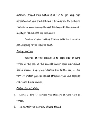 automatic thread stop motion it is for to get warp high
percentage of loom shed deficiently by removing the following
faults from yarns passing through (1) slough (2) time place (3)
less twist (4) slubs (5) bad piecing etc .
Tension on yarn passing through guide from creel is
set according to the required count.
Sizing section
Function of this process is to apply size on warp
thread at the ends of this process weaver beam in produced.
Sizing process is apply a protective film to the body of the
yarn. It protect yarn by various stresses strain and abrasion
resistance during weaving.
Objective of sizing
1. Sizing is done to increase the strength of warp yarn or
thread.
2. To maintain the elasticity of warp thread
 