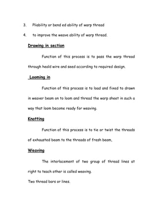 3. Pliability or bend ed ability of warp thread
4. to improve the weave ability of warp thread.
Drawing in section
Function of this process is to pass the warp thread
through heald wire and seed according to required design.
Looming in
Function of this process is to load and fixed to drawn
in weaver beam on to loom and thread the warp sheet in such a
way that loom become ready for weaving.
Knotting
Function of this process is to tie or twist the threads
of exhausted beam to the threads of fresh beam,
Weaving
The interlacement of two group of thread lines at
right to teach other is called weaving.
Two thread bars or lines.
 