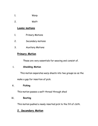 1. Warp
2. Weft
Looms motions
1. Primary Motions
2. Secondary motions
3. Auxiliary Motions
Primary Motion
These are very essentials for weaving and consist of.
i. Shedding Motion
This motion separates warp sheets into two groups so as the
make a gap for insertion of pick.
ii. Picking
This motion passes a weft thread through shed
iii. Beating
This motion pushed a newly inserted pick to the fill of cloth.
2. Secondary Motion
 
