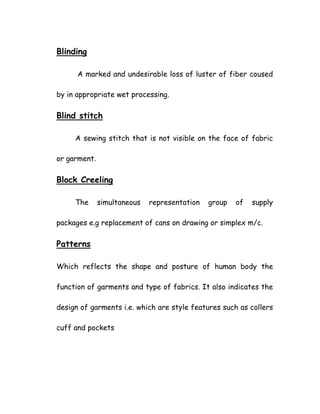 Blinding
A marked and undesirable loss of luster of fiber coused
by in appropriate wet processing.
Blind stitch
A sewing stitch that is not visible on the face of fabric
or garment.
Block Creeling
The simultaneous representation group of supply
packages e.g replacement of cans on drawing or simplex m/c.
Patterns
Which reflects the shape and posture of human body the
function of garments and type of fabrics. It also indicates the
design of garments i.e. which are style features such as collers
cuff and pockets
 