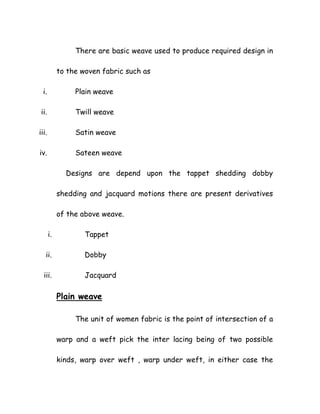 There are basic weave used to produce required design in
to the woven fabric such as
i. Plain weave
ii. Twill weave
iii. Satin weave
iv. Sateen weave
Designs are depend upon the tappet shedding dobby
shedding and jacquard motions there are present derivatives
of the above weave.
i. Tappet
ii. Dobby
iii. Jacquard
Plain weave
The unit of women fabric is the point of intersection of a
warp and a weft pick the inter lacing being of two possible
kinds, warp over weft , warp under weft, in either case the
 