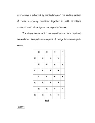 interlocking is achieved by manipulation of the ends a number
of these interlacing combined together in both directions
produced a unit of design or one repeat of weave.
The simple weave which can constitute a cloth required,
two ends and two picks as a repeat of design is known as plain
weave.
8 8
Dent:
 