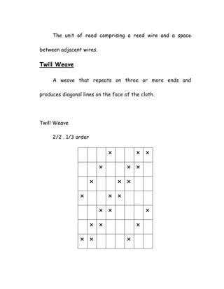 The unit of reed comprising a reed wire and a space
between adjacent wires.
Twill Weave
A weave that repeats on three or more ends and
produces diagonal lines on the face of the cloth.
Twill Weave
2/2 . 1/3 order
 