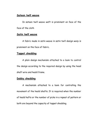 Sateen twill weave
In sateen twill weave weft is prominent on face of the
face of the cloth
Satin twill weave
A fabric made in satin weave in satin twill design warp is
prominent on the face of fabric.
Tappet shedding
A plain design mechanism attached to a loom to control
the design according to the required design by using the head
shaft wire and heald frame.
Dobby shedding
A mechanism attached to a loom for controlling the
movement of the heald shafts. It is required when the number
of heald hafts or the number of picks in a repeat of pattern or
both are beyond the capacity of tappet shedding.
 