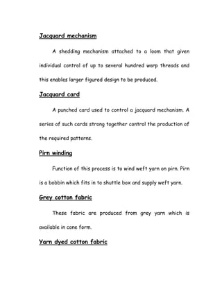 Jacquard mechanism
A shedding mechanism attached to a loom that given
individual control of up to several hundred warp threads and
this enables larger figured design to be produced.
Jacquard card
A punched card used to control a jacquard mechanism. A
series of such cards strong together control the production of
the required patterns.
Pirn winding
Function of this process is to wind weft yarn on pirn. Pirn
is a bobbin which fits in to shuttle box and supply weft yarn.
Grey cotton fabric
These fabric are produced from grey yarn which is
available in cone form.
Yarn dyed cotton fabric
 