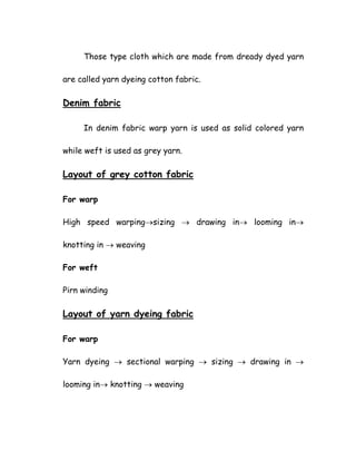 Those type cloth which are made from dready dyed yarn
are called yarn dyeing cotton fabric.
Denim fabric
In denim fabric warp yarn is used as solid colored yarn
while weft is used as grey yarn.
Layout of grey cotton fabric
For warp
High speed warping→sizing → drawing in→ looming in→
knotting in → weaving
For weft
Pirn winding
Layout of yarn dyeing fabric
For warp
Yarn dyeing → sectional warping → sizing → drawing in →
looming in→ knotting → weaving
 