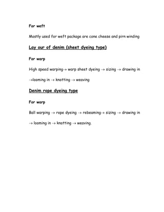 For weft
Mostly used for weft package are cone cheese and pirn winding
Lay our of denim (sheet dyeing type)
For warp
High speed warping→ warp sheet dyeing → sizing → drawing in
→looming in → knotting → weaving
Denim rope dyeing type
For warp
Ball warping → rope dyeing → rebeaming→ sizing → drawing in
→ looming in → knotting → weaving.
 