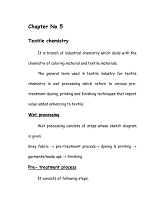 Chapter No 5
Textile chemistry
It is branch of industrial chemistry which deals with the
chemistry of coloring material and textile materials.
The general term used in textile industry for textile
chemistry is wet processing which refers to various pre-
treatment dyeing, printing and finishing techniques that import
value added enhancing to textile.
Wet processing
Wet processing consists of steps whose sketch diagram
is given.
Grey fabric → pre-treatment process→ dyeing & printing →
garments/made ups → finishing
Pre- treatment process
It consists of following steps.
 