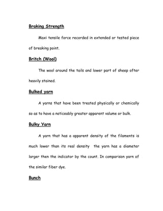 Braking Strength
Maxi tensile force recorded in extended or tested piece
of breaking point.
Britch (Wool)
The wool around the tails and lower part of sheep ofter
heavily stained.
Bulked yarn
A yarns that have been treated physically or chemically
so as to have a noticeably greater apparent valume or bulk.
Bulky Yarn
A yarn that has a apparent density of the filaments is
much lower than its real density the yarn has a diameter
larger then the indicator by the count. In comparison yarn of
the similar fiber dye.
Bunch
 