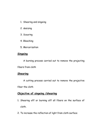 1. Shearing and singeing
2. desizing
3. Scouring
4. Bleaching
5. Mercerization
Singeing
A burning process carried out to remove the projecting
fibers from cloth
Shearing
A cutting process carried out to remove the projective
fiber the cloth
Objective of singeing /shearing
1. Shearing off or burning off all fibers on the surface of
cloth.
2. To increase the reflection of light from cloth surface
 