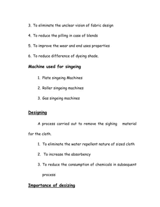 3. To eliminate the unclear vision of fabric design
4. To reduce the pilling in case of blends
5. To improve the wear and end uses properties
6. To reduce difference of dyeing shade.
Machine used for singeing
1. Plate singeing Machines
2. Roller singeing machines
3. Gas singeing machines
Designing
A process carried out to remove the sighing material
for the cloth.
1. To eliminate the water repellent nature of sized cloth
2. To increase the absorbency
3. To reduce the consumption of chemicals in subsequent
process
Importance of desizing
 
