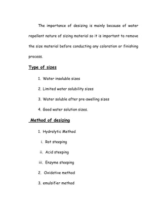 The importance of desizing is mainly because of water
repellent nature of sizing material so it is important to remove
the size material before conducting any coloration or finishing
process.
Type of sizes
1. Water insoluble sizes
2. Limited water solubility sizes
3. Water soluble after pre-swelling sizes
4. Good water solution sizes.
Method of desizing
1. Hydrolytic Method
i. Rot steeping
ii. Acid steeping
iii. Enzyme steeping
2. Oxidative method
3. emulsifier method
 