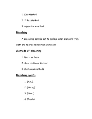 1. Kier Method
2. J. Box Method
3. vapour Lock method
Bleaching
A processed carried out to remove color pigments from
cloth and to provide maximum whiteness.
Methods of bleaching
1. Batch methods
2. Semi continues Method
3. Continuous methods
Bleaching agents
1. (H2o2)
2. (Naclo2)
3. (Naocl)
4. (Caocl2)
 