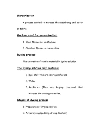 Mercerization
A process carried to increase the absorbency and luster
of fabric.
Machine used for mercerization:
1. Chain Mercerization Machine
2. Chainless Mercerization machine
Dyeing process
The coloration of textile material in dyeing solution
The dyeing solution may contains:
1. Dye- stuff the are coloring materials
2. Water
3. Auxiliaries (Thee are helping compound that
increase the dyeing properties.
Stages of dyeing process
1. Preparation of dyeing solution
2. Actual dyeing (padding, drying, fixation)
 