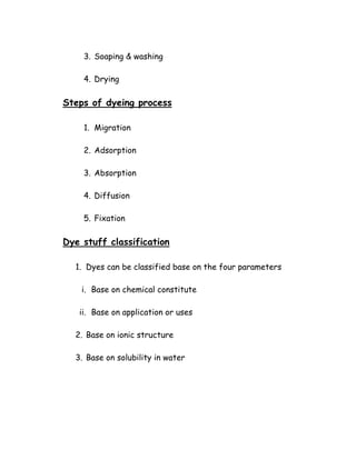 3. Soaping & washing
4. Drying
Steps of dyeing process
1. Migration
2. Adsorption
3. Absorption
4. Diffusion
5. Fixation
Dye stuff classification
1. Dyes can be classified base on the four parameters
i. Base on chemical constitute
ii. Base on application or uses
2. Base on ionic structure
3. Base on solubility in water
 