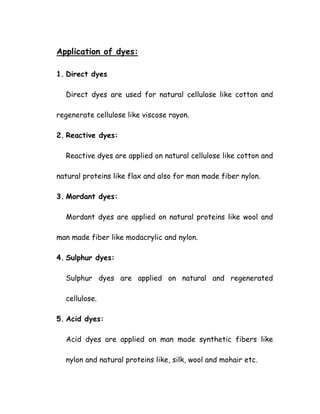 Application of dyes:
1. Direct dyes
Direct dyes are used for natural cellulose like cotton and
regenerate cellulose like viscose rayon.
2. Reactive dyes:
Reactive dyes are applied on natural cellulose like cotton and
natural proteins like flax and also for man made fiber nylon.
3. Mordant dyes:
Mordant dyes are applied on natural proteins like wool and
man made fiber like modacrylic and nylon.
4. Sulphur dyes:
Sulphur dyes are applied on natural and regenerated
cellulose.
5. Acid dyes:
Acid dyes are applied on man made synthetic fibers like
nylon and natural proteins like, silk, wool and mohair etc.
 